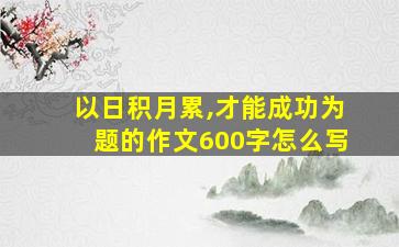 以日积月累,才能成功为题的作文600字怎么写