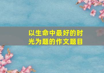 以生命中最好的时光为题的作文题目