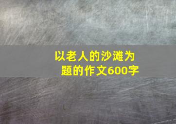 以老人的沙滩为题的作文600字