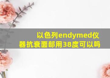 以色列endymed仪器抗衰面部用38度可以吗