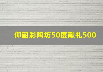 仰韶彩陶坊50度献礼500