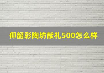 仰韶彩陶坊献礼500怎么样