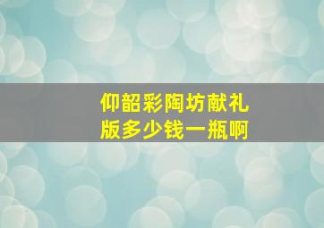 仰韶彩陶坊献礼版多少钱一瓶啊