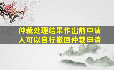 仲裁处理结果作出前申请人可以自行撤回仲裁申请