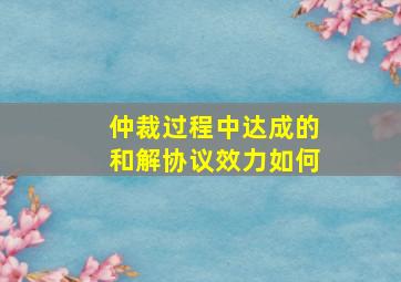 仲裁过程中达成的和解协议效力如何