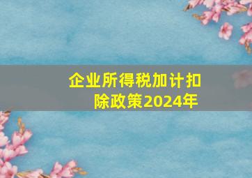 企业所得税加计扣除政策2024年