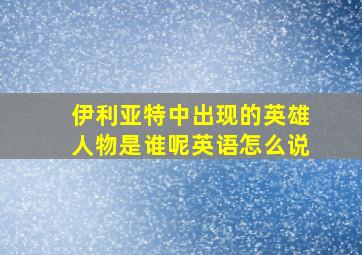 伊利亚特中出现的英雄人物是谁呢英语怎么说