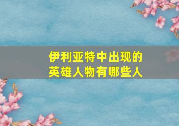 伊利亚特中出现的英雄人物有哪些人