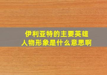 伊利亚特的主要英雄人物形象是什么意思啊