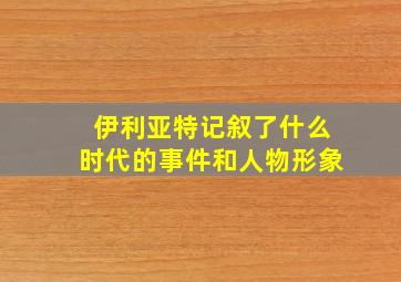 伊利亚特记叙了什么时代的事件和人物形象