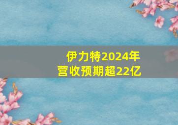 伊力特2024年营收预期超22亿