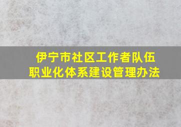 伊宁市社区工作者队伍职业化体系建设管理办法