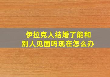 伊拉克人结婚了能和别人见面吗现在怎么办