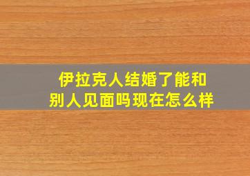 伊拉克人结婚了能和别人见面吗现在怎么样