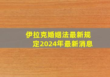 伊拉克婚姻法最新规定2024年最新消息