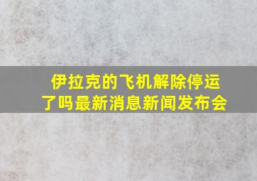 伊拉克的飞机解除停运了吗最新消息新闻发布会