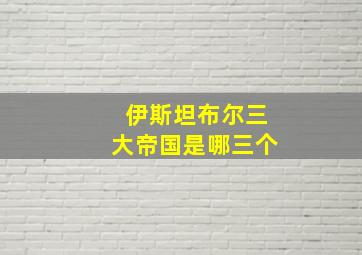 伊斯坦布尔三大帝国是哪三个