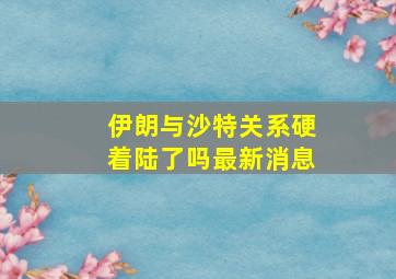 伊朗与沙特关系硬着陆了吗最新消息