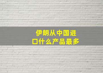 伊朗从中国进口什么产品最多