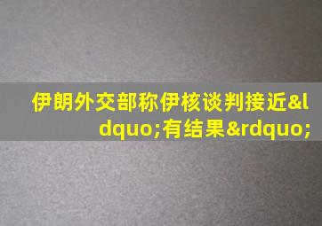 伊朗外交部称伊核谈判接近“有结果”