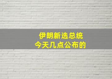 伊朗新选总统今天几点公布的