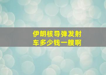 伊朗核导弹发射车多少钱一艘啊