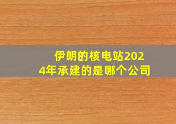 伊朗的核电站2024年承建的是哪个公司