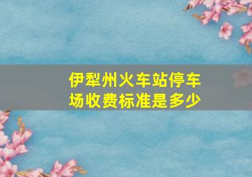 伊犁州火车站停车场收费标准是多少