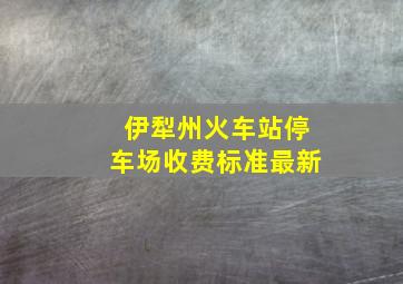 伊犁州火车站停车场收费标准最新