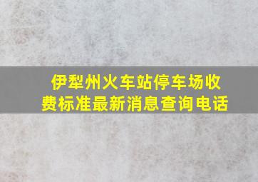 伊犁州火车站停车场收费标准最新消息查询电话