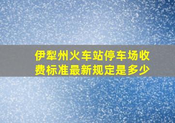 伊犁州火车站停车场收费标准最新规定是多少