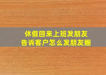 休假回来上班发朋友告诉客户怎么发朋友圈