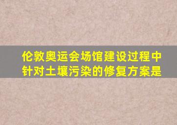 伦敦奥运会场馆建设过程中针对土壤污染的修复方案是