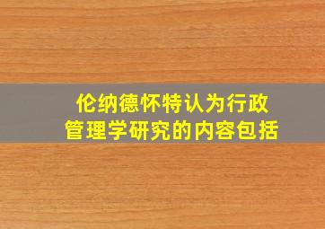 伦纳德怀特认为行政管理学研究的内容包括