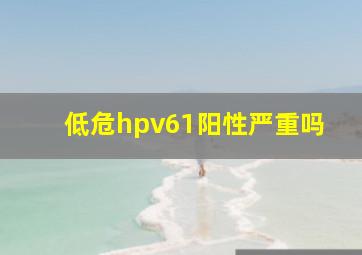 低危hpv61阳性严重吗