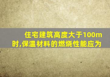 住宅建筑高度大于100m时,保温材料的燃烧性能应为