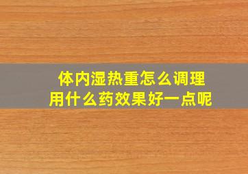 体内湿热重怎么调理用什么药效果好一点呢