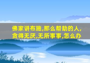 佛家讲布施,那么帮助的人,贪得无厌,无所事事,怎么办