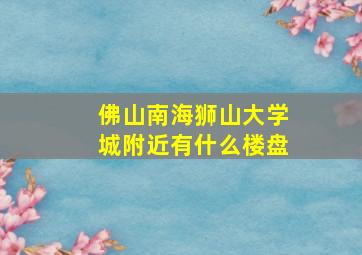 佛山南海狮山大学城附近有什么楼盘