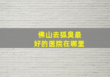 佛山去狐臭最好的医院在哪里