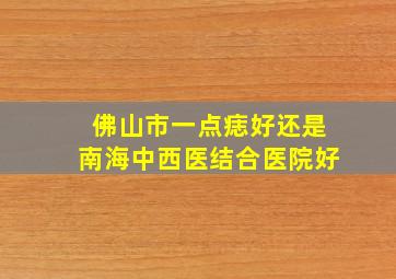 佛山市一点痣好还是南海中西医结合医院好