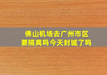 佛山机场去广州市区要隔离吗今天封城了吗