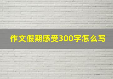 作文假期感受300字怎么写