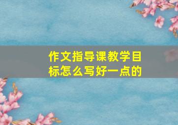 作文指导课教学目标怎么写好一点的