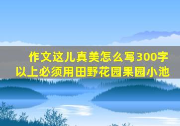 作文这儿真美怎么写300字以上必须用田野花园果园小池