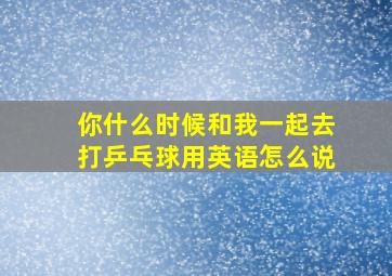 你什么时候和我一起去打乒乓球用英语怎么说