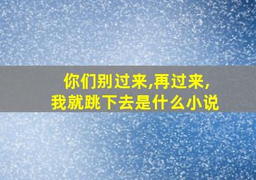 你们别过来,再过来,我就跳下去是什么小说