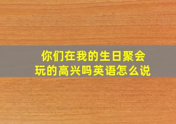 你们在我的生日聚会玩的高兴吗英语怎么说