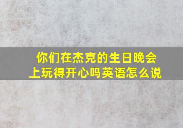 你们在杰克的生日晚会上玩得开心吗英语怎么说