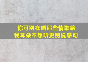 你可别在唱那些情歌给我耳朵不想听更别说感动